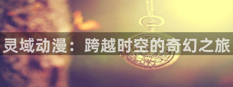 天堂动漫网站入口：灵域动漫：跨越时空的奇幻之旅